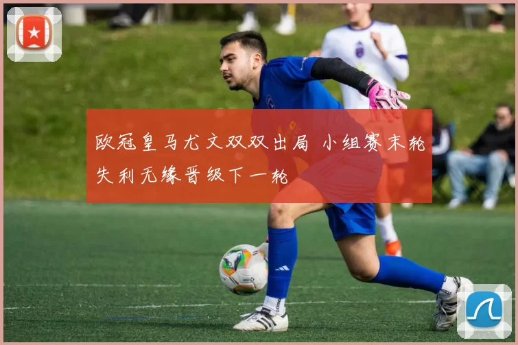 欧冠皇马尤文双双出局 小组赛末轮失利无缘晋级下一轮