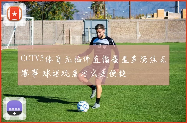 CCTV5体育无插件直播覆盖多场焦点赛事 球迷观看方式更便捷