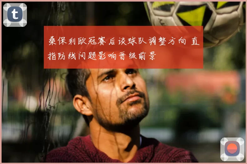 桑保利欧冠赛后谈球队调整方向 直指防线问题影响晋级前景