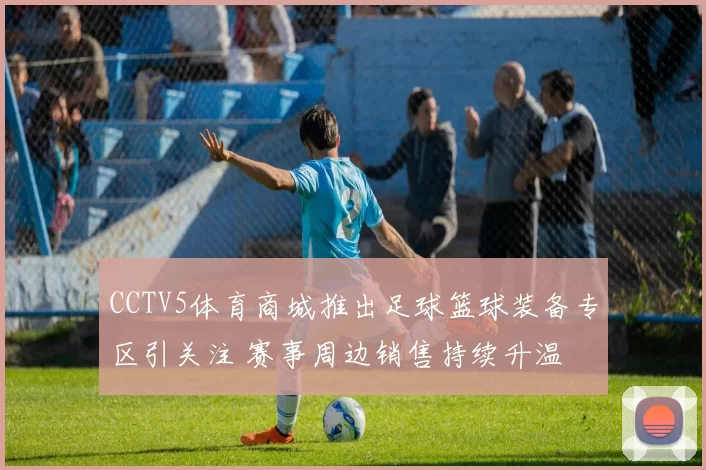 CCTV5体育商城推出足球篮球装备专区引关注 赛事周边销售持续升温