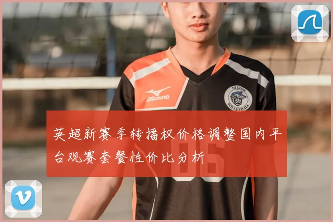 英超新赛季转播权价格调整国内平台观赛套餐性价比分析