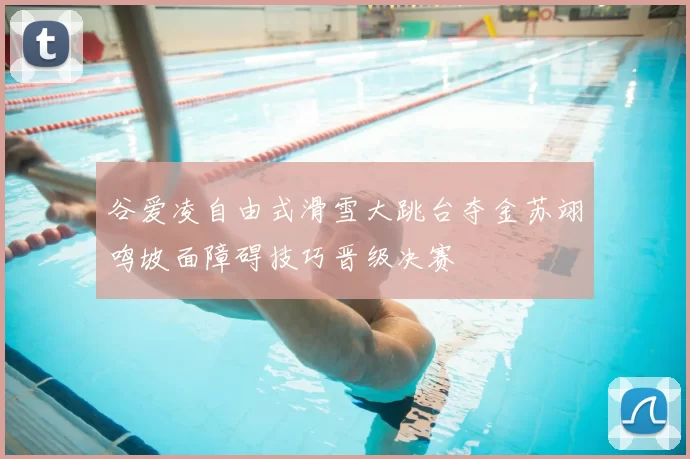 谷爱凌自由式滑雪大跳台夺金苏翊鸣坡面障碍技巧晋级决赛