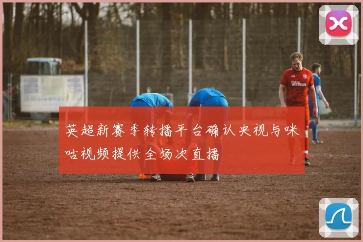 英超新赛季转播平台确认央视与咪咕视频提供全场次直播