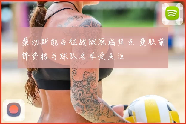 桑切斯能否征战欧冠成焦点 曼联前锋资格与球队名单受关注