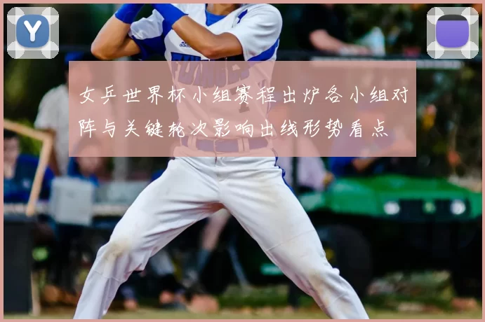 女乒世界杯小组赛程出炉各小组对阵与关键轮次影响出线形势看点