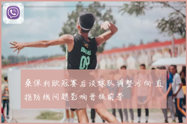 桑保利欧冠赛后谈球队调整方向 直指防线问题影响晋级前景