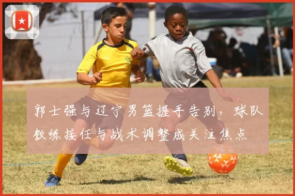 郭士强与辽宁男篮握手告别,球队教练接任与战术调整成关注焦点