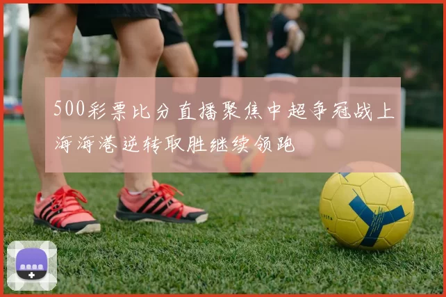 500彩票比分直播聚焦中超争冠战上海海港逆转取胜继续领跑