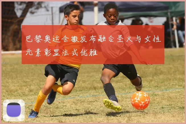 巴黎奥运会徽发布融合圣火与女性元素彰显法式优雅