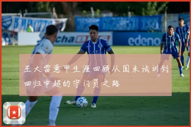 王大雷意甲生涯回顾从国米试训到回归中超的守门员之路