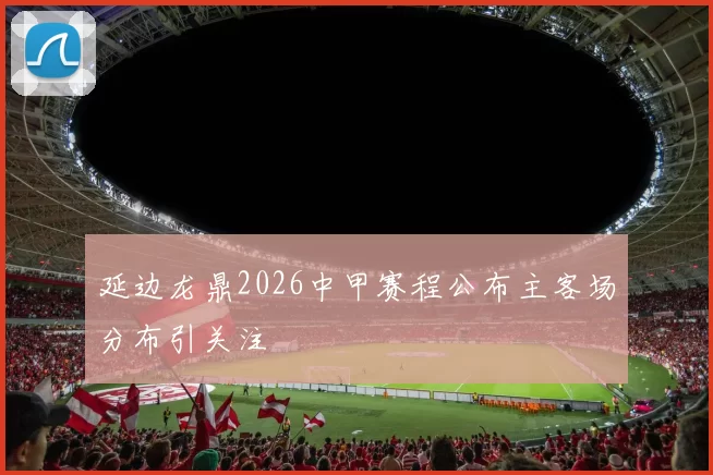 延边龙鼎2026中甲赛程公布主客场分布引关注