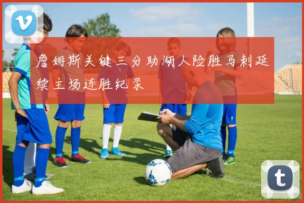 詹姆斯关键三分助湖人险胜马刺延续主场连胜纪录