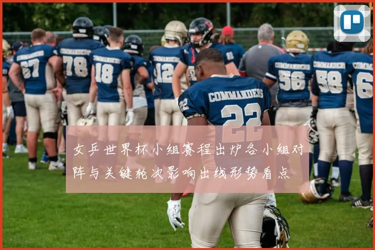 女乒世界杯小组赛程出炉各小组对阵与关键轮次影响出线形势看点