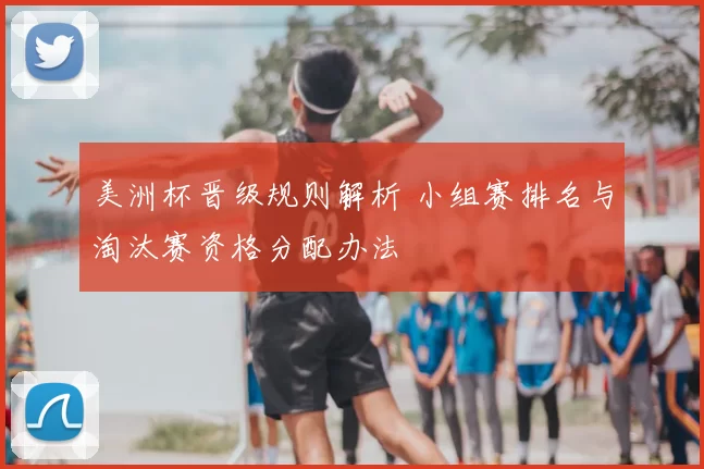 美洲杯晋级规则解析 小组赛排名与淘汰赛资格分配办法