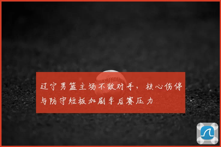 辽宁男篮主场不敌对手，核心伤停与防守短板加剧季后赛压力