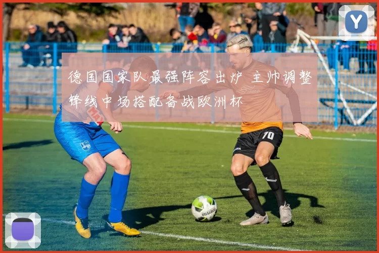 德国国家队最强阵容出炉 主帅调整锋线中场搭配备战欧洲杯