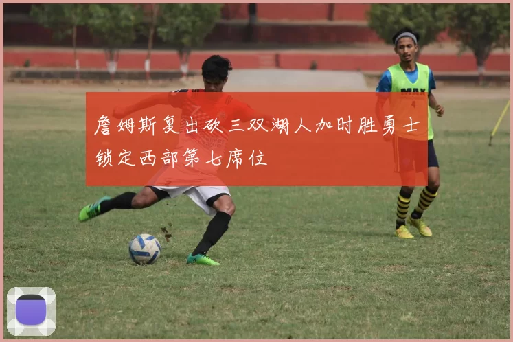 詹姆斯复出砍三双湖人加时胜勇士锁定西部第七席位