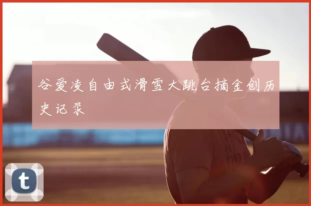 谷爱凌自由式滑雪大跳台摘金创历史记录