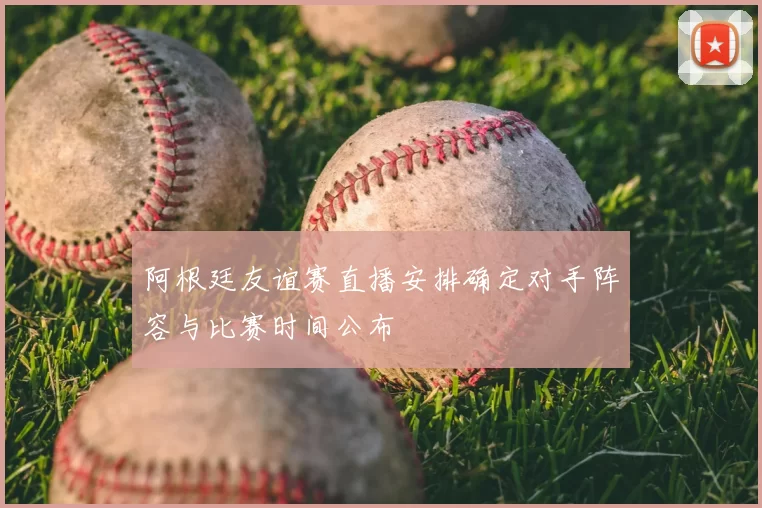 阿根廷友谊赛直播安排确定对手阵容与比赛时间公布