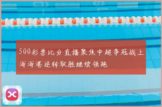 500彩票比分直播聚焦中超争冠战上海海港逆转取胜继续领跑