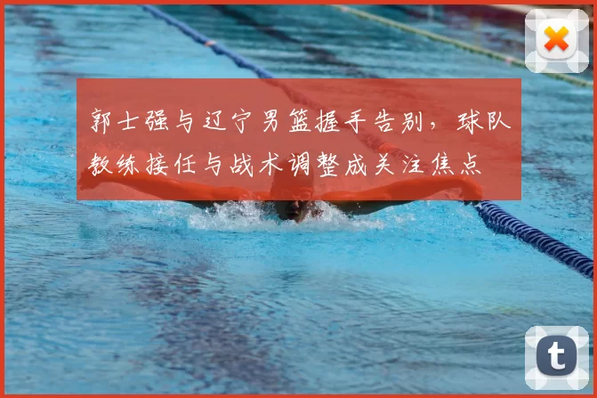 郭士强与辽宁男篮握手告别,球队教练接任与战术调整成关注焦点